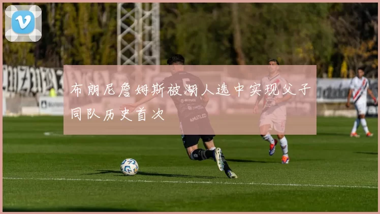 布朗尼詹姆斯被湖人选中实现父子同队历史首次