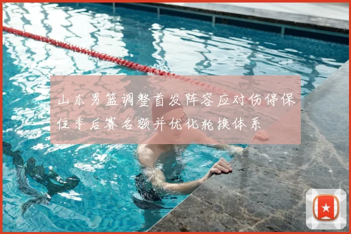 山东男篮调整首发阵容应对伤停保住季后赛名额并优化轮换体系