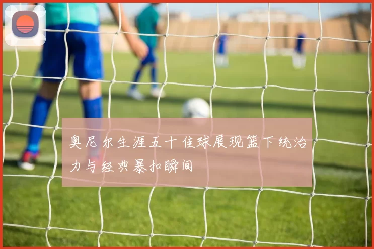 奥尼尔生涯五十佳球展现篮下统治力与经典暴扣瞬间