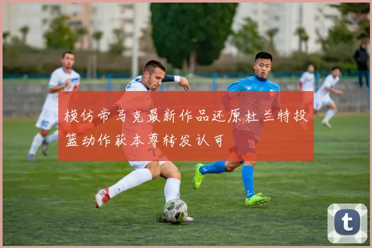 模仿帝马克最新作品还原杜兰特投篮动作获本尊转发认可