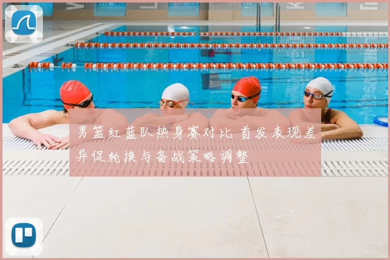 男篮红蓝队热身赛对比 首发表现差异促轮换与备战策略调整