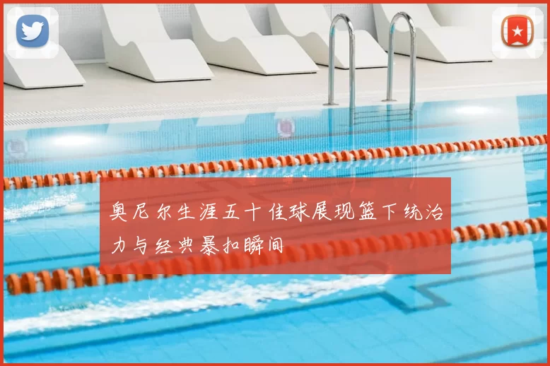 奥尼尔生涯五十佳球展现篮下统治力与经典暴扣瞬间