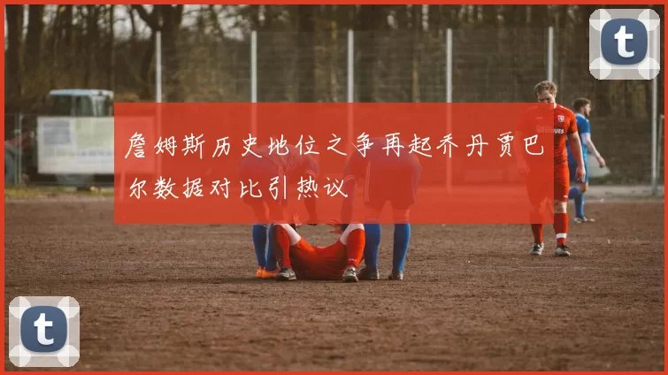 詹姆斯历史地位之争再起乔丹贾巴尔数据对比引热议