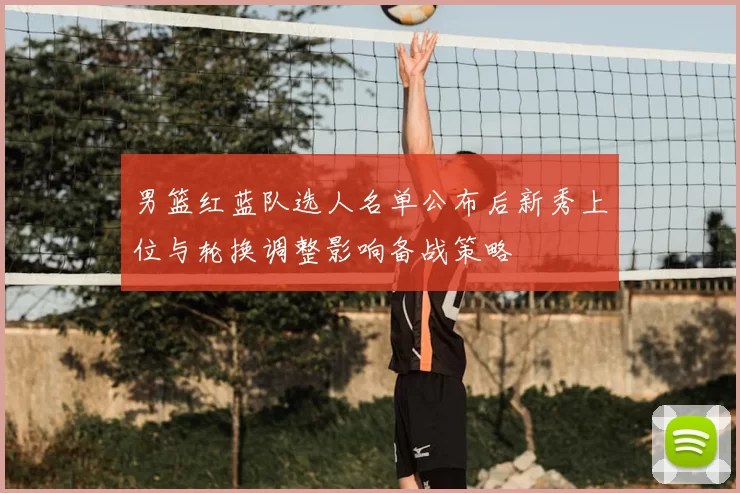 男篮红蓝队选人名单公布后新秀上位与轮换调整影响备战策略