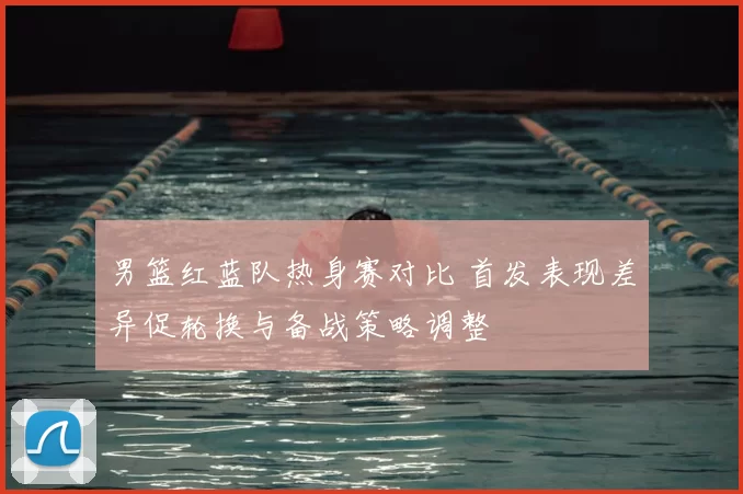 男篮红蓝队热身赛对比 首发表现差异促轮换与备战策略调整