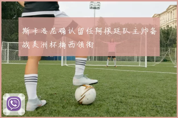 斯卡洛尼确认留任阿根廷队主帅备战美洲杯梅西领衔