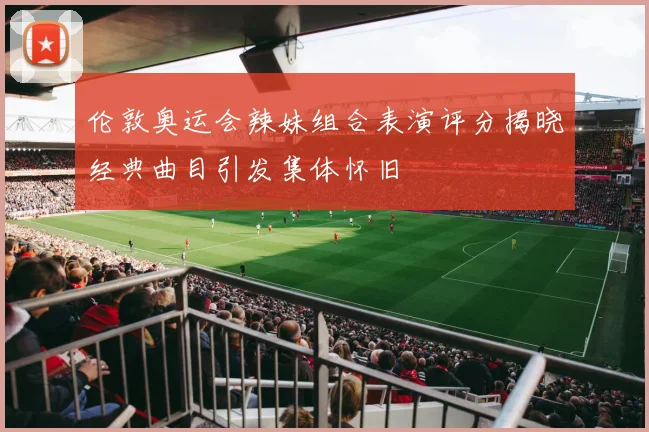 伦敦奥运会辣妹组合表演评分揭晓经典曲目引发集体怀旧