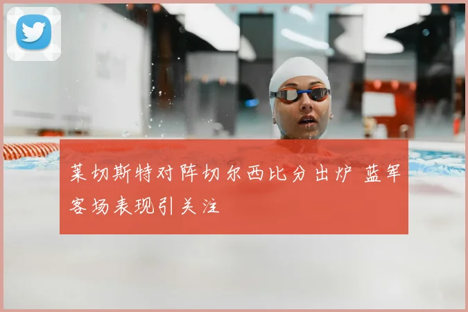莱切斯特对阵切尔西比分出炉 蓝军客场表现引关注