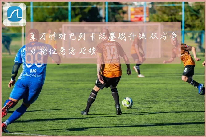 莱万特对巴列卡诺鏖战升级 双方争分抢位悬念延续
