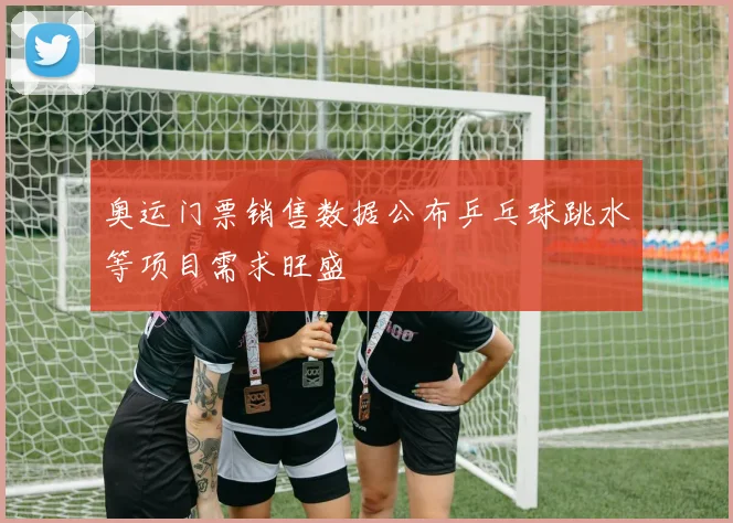 奥运门票销售数据公布乒乓球跳水等项目需求旺盛