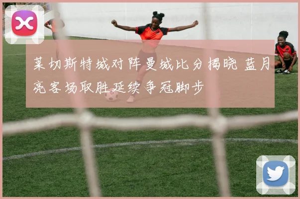 莱切斯特城对阵曼城比分揭晓 蓝月亮客场取胜延续争冠脚步